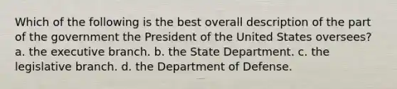 Which of the following is the best overall description of the part of the government the President of the United States oversees? a. the executive branch. b. the State Department. c. the legislative branch. d. the Department of Defense.