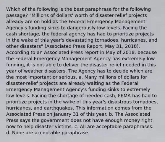 Which of the following is the best paraphrase for the following passage? "Millions of dollars' worth of disaster-relief projects already are on hold as the Federal Emergency Management Agency's funding sinks to dangerously low levels. Facing the cash shortage, the federal agency has had to prioritize projects in the wake of this year's devastating tornadoes, hurricanes, and other disasters" (Associated Press Report, May 31, 2018). According to an Associated Press report in May of 2018, because the Federal Emergency Management Agency has extremely low funding, it is not able to deliver the disaster relief needed in this year of weather disasters. The Agency has to decide which are the most important or serious. a. Many millions of dollars for disaster-relief projects are already waiting as the Federal Emergency Management Agency's funding sinks to extremely low levels. Facing the shortage of needed cash, FEMA has had to prioritize projects in the wake of this year's disastrous tornadoes, hurricanes, and earthquakes. This information comes from the Associated Press on January 31 of this year. b. The Associated Press says the government does not have enough money right now to help disaster victims. c. All are acceptable paraphrases. d. None are acceptable paraphrase