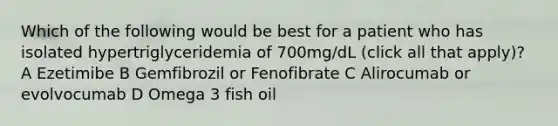 Which of the following would be best for a patient who has isolated hypertriglyceridemia of 700mg/dL (click all that apply)? A Ezetimibe B Gemfibrozil or Fenofibrate C Alirocumab or evolvocumab D Omega 3 fish oil