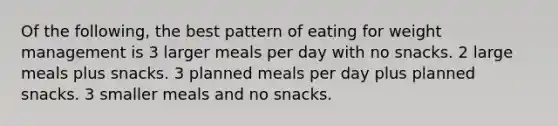 Of the following, the best pattern of eating for weight management is 3 larger meals per day with no snacks. 2 large meals plus snacks. 3 planned meals per day plus planned snacks. 3 smaller meals and no snacks.