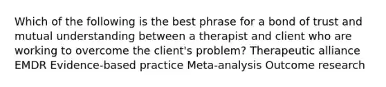 Which of the following is the best phrase for a bond of trust and mutual understanding between a therapist and client who are working to overcome the client's problem? Therapeutic alliance EMDR Evidence-based practice Meta-analysis Outcome research