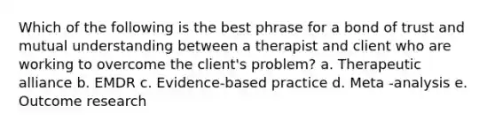 Which of the following is the best phrase for a bond of trust and mutual understanding between a therapist and client who are working to overcome the client's problem? a. Therapeutic alliance b. EMDR c. Evidence-based practice d. Meta -analysis e. Outcome research