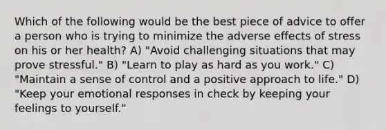 Which of the following would be the best piece of advice to offer a person who is trying to minimize the adverse effects of stress on his or her health? A) "Avoid challenging situations that may prove stressful." B) "Learn to play as hard as you work." C) "Maintain a sense of control and a positive approach to life." D) "Keep your emotional responses in check by keeping your feelings to yourself."