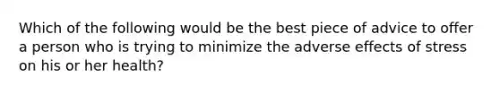 Which of the following would be the best piece of advice to offer a person who is trying to minimize the adverse effects of stress on his or her health?