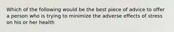 Which of the following would be the best piece of advice to offer a person who is trying to minimize the adverse effects of stress on his or her health