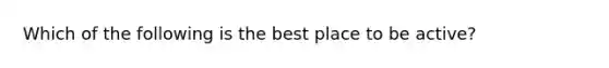 Which of the following is the best place to be active?