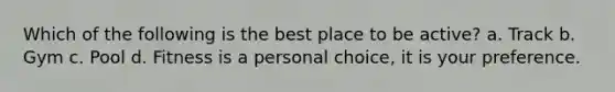 Which of the following is the best place to be active? a. Track b. Gym c. Pool d. Fitness is a personal choice, it is your preference.