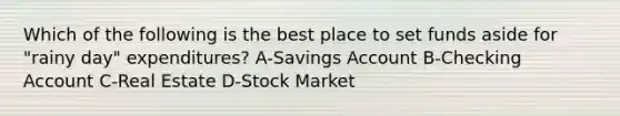 Which of the following is the best place to set funds aside for "rainy day" expenditures? A-Savings Account B-Checking Account C-Real Estate D-Stock Market