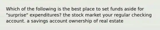 Which of the following is the best place to set funds aside for "surprise" expenditures? the stock market your regular checking account. a savings account ownership of real estate