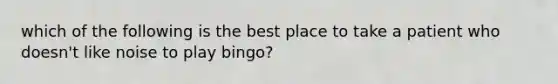 which of the following is the best place to take a patient who doesn't like noise to play bingo?