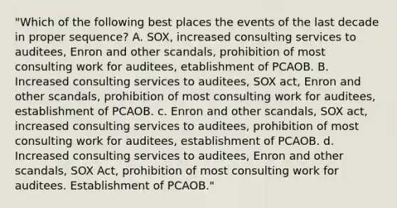 "Which of the following best places the events of the last decade in proper sequence? A. SOX, increased consulting services to auditees, Enron and other scandals, prohibition of most consulting work for auditees, etablishment of PCAOB. B. Increased consulting services to auditees, SOX act, Enron and other scandals, prohibition of most consulting work for auditees, establishment of PCAOB. c. Enron and other scandals, SOX act, increased consulting services to auditees, prohibition of most consulting work for auditees, establishment of PCAOB. d. Increased consulting services to auditees, Enron and other scandals, SOX Act, prohibition of most consulting work for auditees. Establishment of PCAOB."