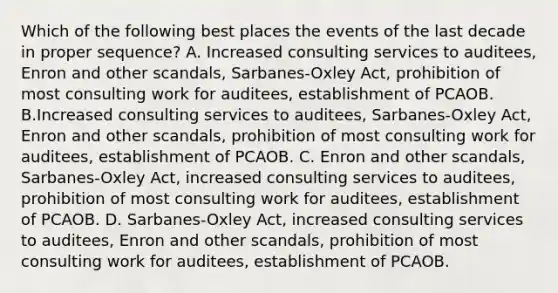 Which of the following best places the events of the last decade in proper sequence? A. Increased consulting services to auditees, Enron and other scandals, Sarbanes-Oxley Act, prohibition of most consulting work for auditees, establishment of PCAOB. B.Increased consulting services to auditees, Sarbanes-Oxley Act, Enron and other scandals, prohibition of most consulting work for auditees, establishment of PCAOB. C. Enron and other scandals, Sarbanes-Oxley Act, increased consulting services to auditees, prohibition of most consulting work for auditees, establishment of PCAOB. D. Sarbanes-Oxley Act, increased consulting services to auditees, Enron and other scandals, prohibition of most consulting work for auditees, establishment of PCAOB.