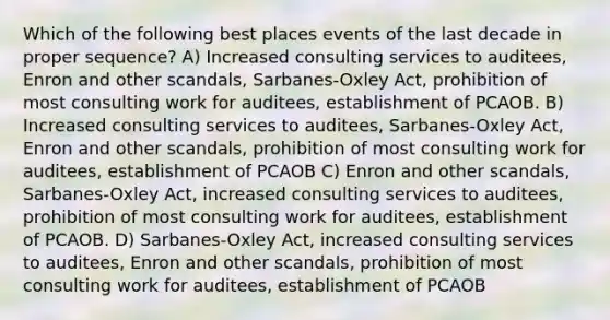 Which of the following best places events of the last decade in proper sequence? A) Increased consulting services to auditees, Enron and other scandals, Sarbanes-Oxley Act, prohibition of most consulting work for auditees, establishment of PCAOB. B) Increased consulting services to auditees, Sarbanes-Oxley Act, Enron and other scandals, prohibition of most consulting work for auditees, establishment of PCAOB C) Enron and other scandals, Sarbanes-Oxley Act, increased consulting services to auditees, prohibition of most consulting work for auditees, establishment of PCAOB. D) Sarbanes-Oxley Act, increased consulting services to auditees, Enron and other scandals, prohibition of most consulting work for auditees, establishment of PCAOB