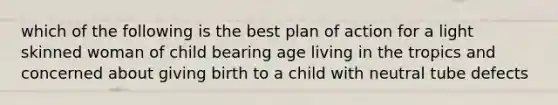 which of the following is the best plan of action for a light skinned woman of child bearing age living in the tropics and concerned about giving birth to a child with neutral tube defects