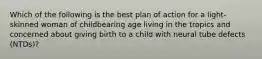 Which of the following is the best plan of action for a light-skinned woman of childbearing age living in the tropics and concerned about giving birth to a child with neural tube defects (NTDs)?