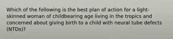 Which of the following is the best plan of action for a light-skinned woman of childbearing age living in the tropics and concerned about giving birth to a child with neural tube defects (NTDs)?