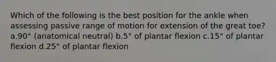 Which of the following is the best position for the ankle when assessing passive range of motion for extension of the great toe? a.90° (anatomical neutral) b.5° of plantar flexion c.15° of plantar flexion d.25° of plantar flexion