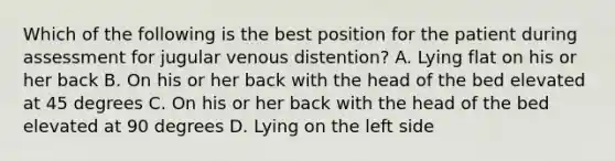 Which of the following is the best position for the patient during assessment for jugular venous distention? A. Lying flat on his or her back B. On his or her back with the head of the bed elevated at 45 degrees C. On his or her back with the head of the bed elevated at 90 degrees D. Lying on the left side