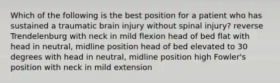 Which of the following is the best position for a patient who has sustained a traumatic brain injury without spinal injury? reverse Trendelenburg with neck in mild flexion head of bed flat with head in neutral, midline position head of bed elevated to 30 degrees with head in neutral, midline position high Fowler's position with neck in mild extension