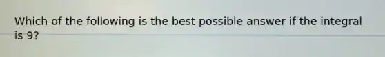 Which of the following is the best possible answer if the integral is 9?