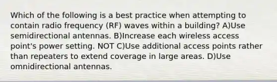 Which of the following is a best practice when attempting to contain radio frequency (RF) waves within a building? A)Use semidirectional antennas. B)Increase each wireless access point's power setting. NOT C)Use additional access points rather than repeaters to extend coverage in large areas. D)Use omnidirectional antennas.