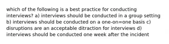 which of the following is a best practice for conducting interviews? a) interviews should be conducted in a group setting b) interviews should be conducted on a one-on=one basis c) disruptions are an acceptable ditraction for interviews d) interviews should be conducted one week after the incident