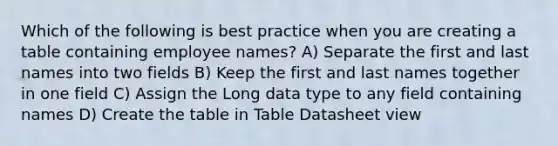 Which of the following is best practice when you are creating a table containing employee names? A) Separate the first and last names into two fields B) Keep the first and last names together in one field C) Assign the Long data type to any field containing names D) Create the table in Table Datasheet view