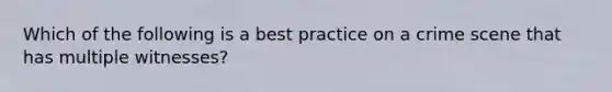 Which of the following is a best practice on a crime scene that has multiple witnesses?