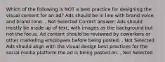 Which of the following is NOT a best practice for designing the visual content for an ad? Ads should be in line with brand voice and brand tone. , Not Selected Correct answer: Ads should mostly be made up of text, with images as the background but not the focus. Ad content should be reviewed by coworkers or other marketing employees before being posted. , Not Selected Ads should align with the visual design best practices for the social media platform the ad is being posted on. , Not Selected