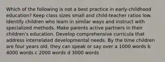 Which of the following is not a best practice in early-childhood education? Keep class sizes small and child-teacher ratios low. Identify children who learn in similar ways and instruct with specialized methods. Make parents active partners in their children's education. Develop comprehensive curricula that address interrelated developmental needs. By the time children are four years old, they can speak or say over a 1000 words b 4000 words c 2000 words d 3000 words