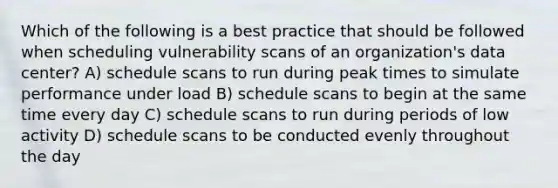 Which of the following is a best practice that should be followed when scheduling vulnerability scans of an organization's data center? A) schedule scans to run during peak times to simulate performance under load B) schedule scans to begin at the same time every day C) schedule scans to run during periods of low activity D) schedule scans to be conducted evenly throughout the day