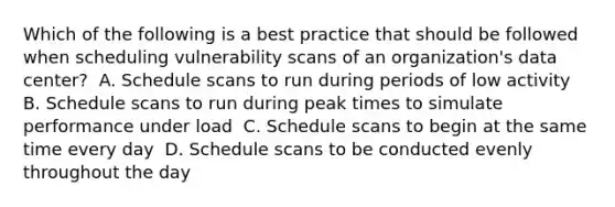 Which of the following is a best practice that should be followed when scheduling vulnerability scans of an organization's data center? ​ A. Schedule scans to run during periods of low activity ​ B. Schedule scans to run during peak times to simulate performance under load ​ C. Schedule scans to begin at the same time every day ​ D. Schedule scans to be conducted evenly throughout the day