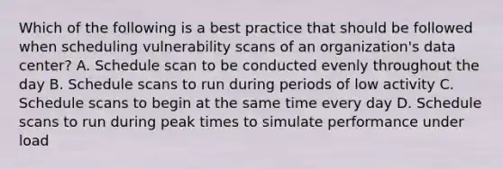 Which of the following is a best practice that should be followed when scheduling vulnerability scans of an organization's data center? A. Schedule scan to be conducted evenly throughout the day B. Schedule scans to run during periods of low activity C. Schedule scans to begin at the same time every day D. Schedule scans to run during peak times to simulate performance under load