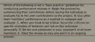 Which of the following is not a "best practice" guidelines for conducting performance reviews A. Begin the process by summarizing their contribution before asking the individual to evaluate his or her own contributions to the project. B. Use other team members' performance as a method to compare and evaluate. C. When you have to be critical, focus the criticism on specific examples of behavior and not on the individual personally. D. Be fair and consistent in your treatment of all team members. E. Treat the review as only one point in an ongoing process.