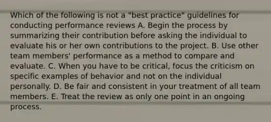 Which of the following is not a "best practice" guidelines for conducting performance reviews A. Begin the process by summarizing their contribution before asking the individual to evaluate his or her own contributions to the project. B. Use other team members' performance as a method to compare and evaluate. C. When you have to be critical, focus the criticism on specific examples of behavior and not on the individual personally. D. Be fair and consistent in your treatment of all team members. E. Treat the review as only one point in an ongoing process.