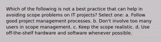 Which of the following is not a best practice that can help in avoiding scope problems on IT projects? Select one: a. Follow good project management processes. b. Don't involve too many users in scope management. c. Keep the scope realistic. d. Use off-the-shelf hardware and software whenever possible.