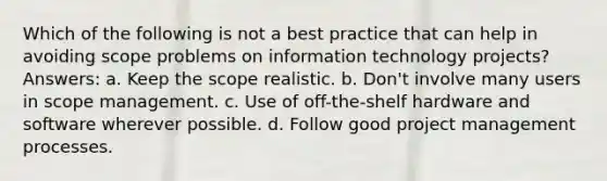 Which of the following is not a best practice that can help in avoiding scope problems on information technology projects? Answers: a. Keep the scope realistic. b. Don't involve many users in scope management. c. Use of off-the-shelf hardware and software wherever possible. d. Follow good project management processes.