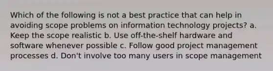 Which of the following is not a best practice that can help in avoiding scope problems on information technology projects? a. Keep the scope realistic b. Use off-the-shelf hardware and software whenever possible c. Follow good project management processes d. Don't involve too many users in scope management