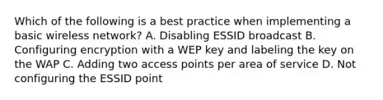 Which of the following is a best practice when implementing a basic wireless network? A. Disabling ESSID broadcast B. Configuring encryption with a WEP key and labeling the key on the WAP C. Adding two access points per area of service D. Not configuring the ESSID point