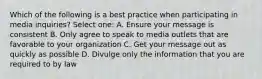 Which of the following is a best practice when participating in media inquiries? Select one: A. Ensure your message is consistent B. Only agree to speak to media outlets that are favorable to your organization C. Get your message out as quickly as possible D. Divulge only the information that you are required to by law