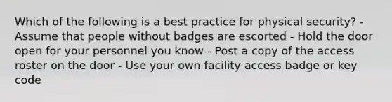 Which of the following is a best practice for physical security? - Assume that people without badges are escorted - Hold the door open for your personnel you know - Post a copy of the access roster on the door - Use your own facility access badge or key code