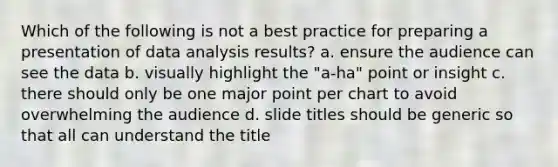 Which of the following is not a best practice for preparing a presentation of data analysis results? a. ensure the audience can see the data b. visually highlight the "a-ha" point or insight c. there should only be one major point per chart to avoid overwhelming the audience d. slide titles should be generic so that all can understand the title