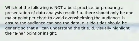 Which of the following is NOT a best practice for preparing a presentation of data analysis results? a. there should only be one major point per chart to avoid overwhelming the audience. b. ensure the audience can see the data. c. slide titles should be generic so that all can understand the title. d. visually highlight the "a-ha" point or insight.