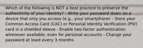 Which of the following is NOT a best practice to preserve the authenticity of your identity? - Write your password down on a device that only you access (e.g., your smartphone) - Store your Common Access Card (CAC) or Personal Identity Verification (PIV) card in a shielded sleeve - Enable two-factor authentication whenever available, even for personal accounts - Change your password at least every 3 months