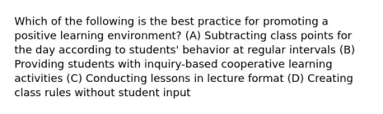 Which of the following is the best practice for promoting a positive learning environment? (A) Subtracting class points for the day according to students' behavior at regular intervals (B) Providing students with inquiry-based cooperative learning activities (C) Conducting lessons in lecture format (D) Creating class rules without student input