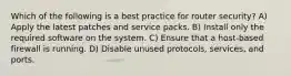 Which of the following is a best practice for router security? A) Apply the latest patches and service packs. B) Install only the required software on the system. C) Ensure that a host-based firewall is running. D) Disable unused protocols, services, and ports.