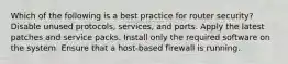 Which of the following is a best practice for router security? Disable unused protocols, services, and ports. Apply the latest patches and service packs. Install only the required software on the system. Ensure that a host-based firewall is running.