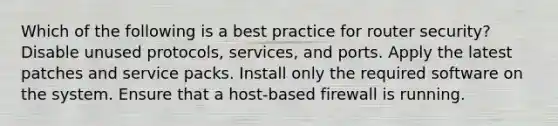 Which of the following is a best practice for router security? Disable unused protocols, services, and ports. Apply the latest patches and service packs. Install only the required software on the system. Ensure that a host-based firewall is running.