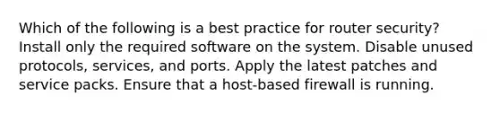 Which of the following is a best practice for router security? Install only the required software on the system. Disable unused protocols, services, and ports. Apply the latest patches and service packs. Ensure that a host-based firewall is running.