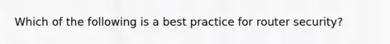 Which of the following is a best practice for router security?